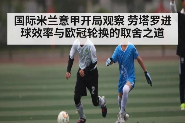 国际米兰意甲开局观察 劳塔罗进球效率与欧冠轮换的取舍之道