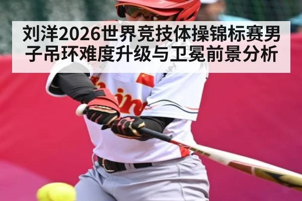 刘洋2026世界竞技体操锦标赛男子吊环难度升级与卫冕前景分析