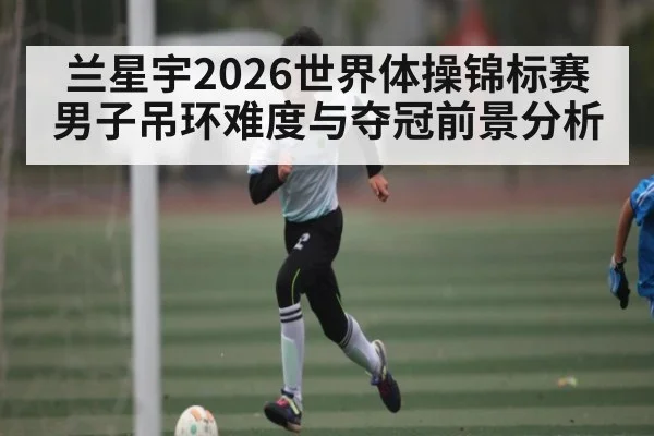 兰星宇2026世界体操锦标赛男子吊环难度与夺冠前景分析