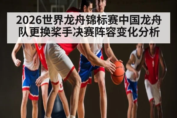 2026世界龙舟锦标赛中国龙舟队更换桨手决赛阵容变化分析