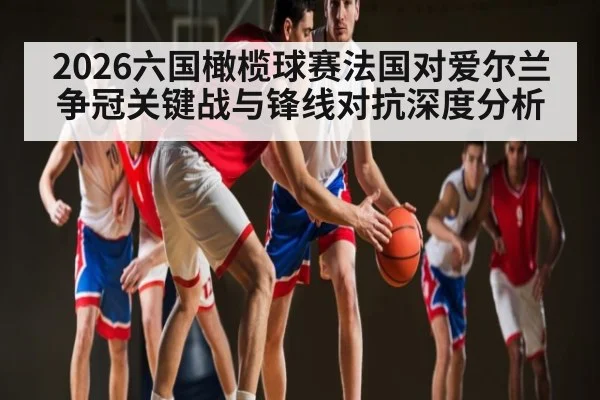 2026六国橄榄球赛法国对爱尔兰争冠关键战与锋线对抗深度分析