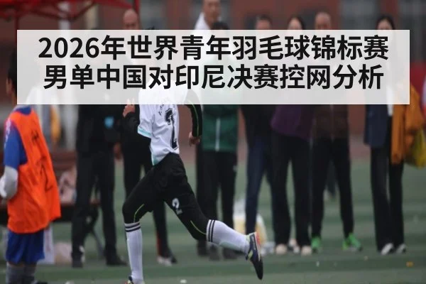 2026年世界青年羽毛球锦标赛男单中国对印尼决赛控网分析
